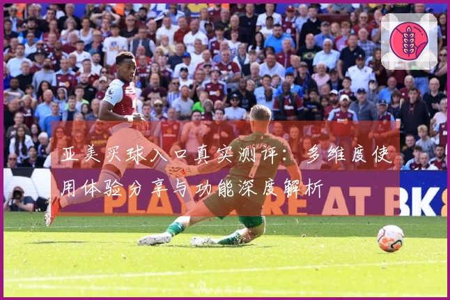 亚美买球入口真实测评：多维度使用体验分享与功能深度解析
