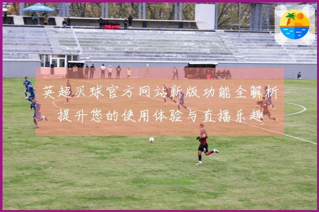英超买球官方网站新版功能全解析，提升您的使用体验与直播乐趣