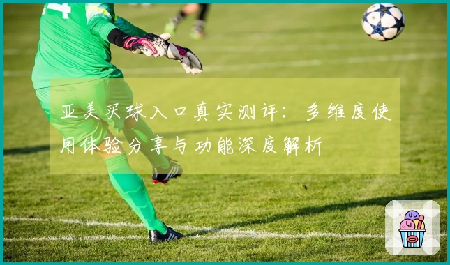亚美买球入口真实测评：多维度使用体验分享与功能深度解析